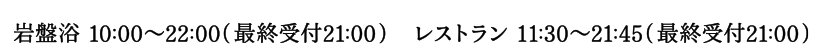 岩盤浴 10:00～22:00（最終受付21:00） / レストラン 11:00～22:00（最終受付21:00）